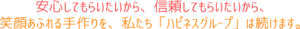 安心してもらいたいから、信頼してもらいたいから、笑顔あふれる手作りを、私たち「ハピネスグループ」は続けます。